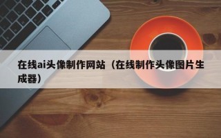 大连在线ai头像制作网站（在线制作头像图片生成器）